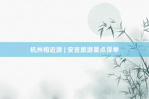 杭州相近游 | 安吉旅游景点保举