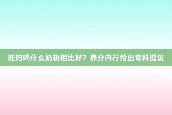 妊妇喝什么奶粉相比好？养分内行给出专科提议