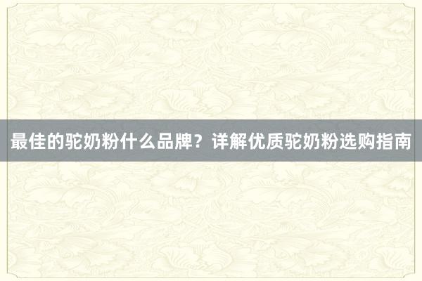 最佳的驼奶粉什么品牌？详解优质驼奶粉选购指南